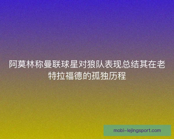 阿莫林称曼联球星对狼队表现总结其在老特拉福德的孤独历程
