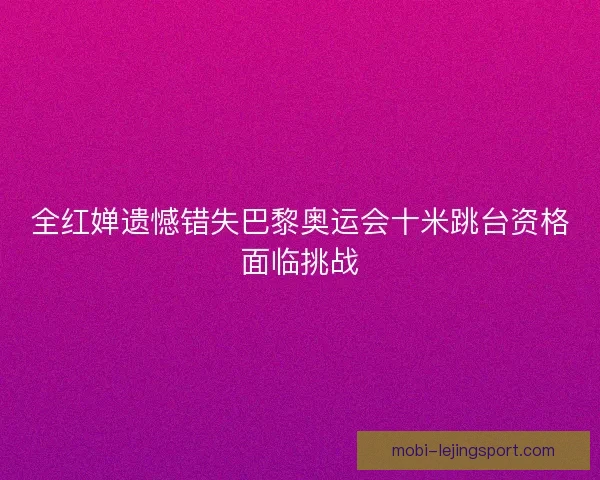 全红婵遗憾错失巴黎奥运会十米跳台资格面临挑战